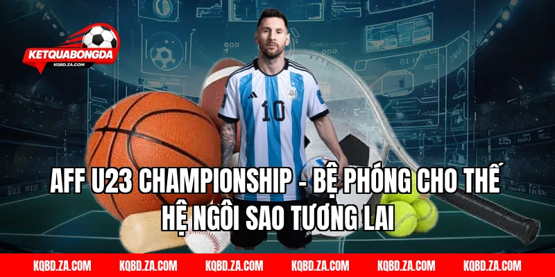 AFF U23 Championship – Bệ phóng cho thế hệ ngôi sao tương lai