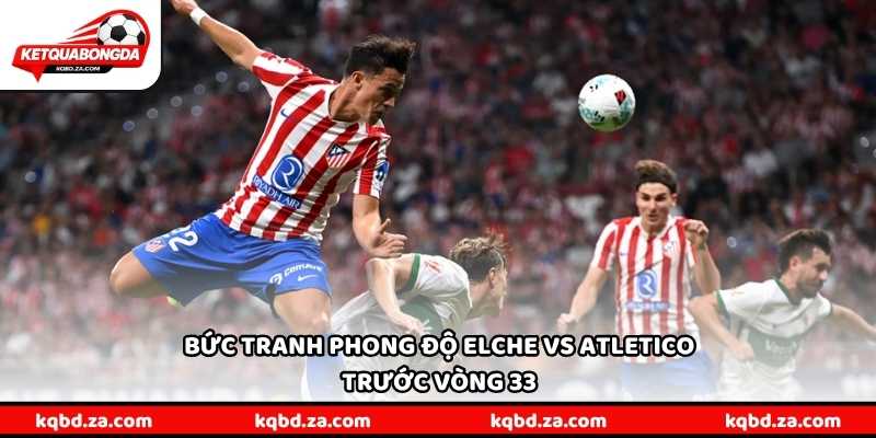 Bức tranh phong độ Elche vs Atletico trước vòng 33