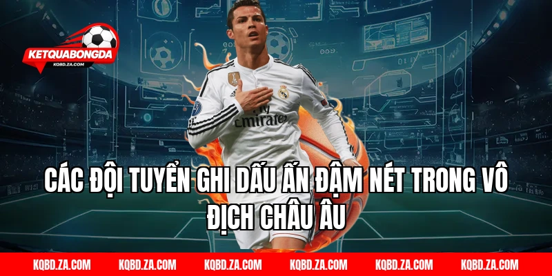 Các Đội Tuyển Ghi Dấu Ấn Đậm Nét Trong Vô Địch Châu Âu