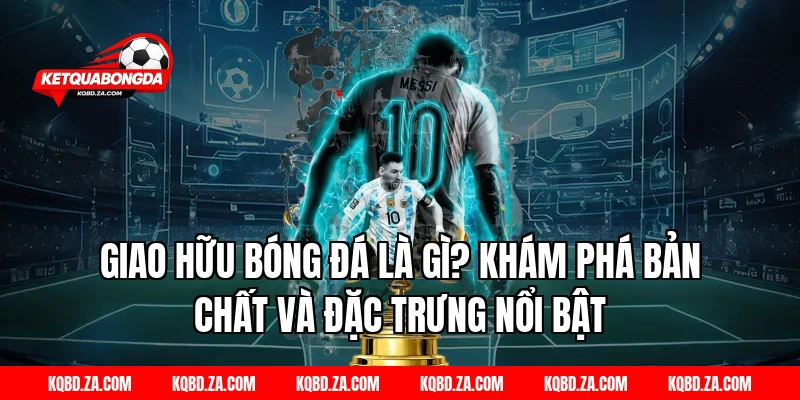 Giao hữu bóng đá là gì? Khám phá bản chất và đặc trưng nổi bật