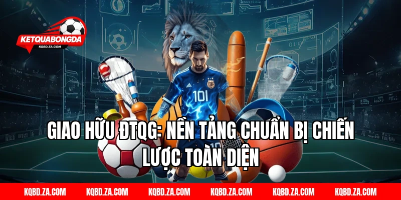 Giao Hữu ĐTQG: Nền Tảng Chuẩn Bị Chiến Lược Toàn Diện
