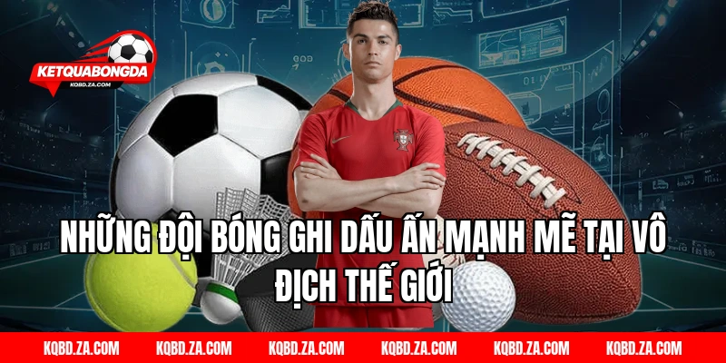 Những đội bóng ghi dấu ấn mạnh mẽ tại Vô Địch Thế Giới