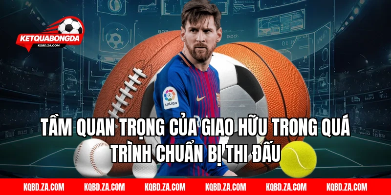 Tầm quan trọng của giao hữu trong quá trình chuẩn bị thi đấu